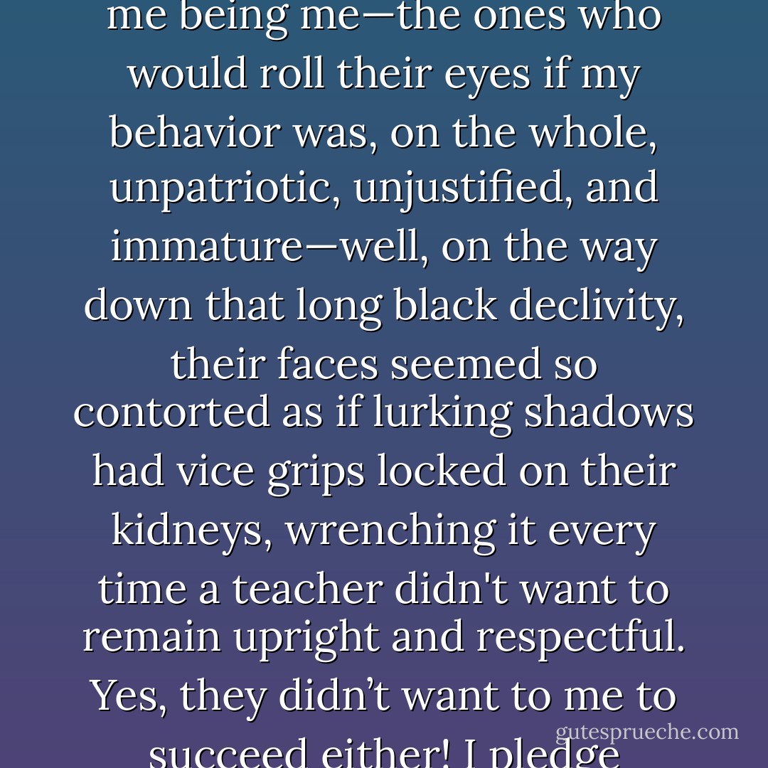 When I left high school with my diploma, it felt like I was holding a key that would unlock the door to a better world. Every teacher I passed on my way down to the parking lot—the ones who suspended me for questioning them both earnestly and in jest, suspended me for using a contumacious hip-shake as my hallway gait, suspended me for me being me—the ones who would roll their eyes if my behavior was, on the whole, unpatriotic, unjustified, and immature—well, on the way down that long black declivity, their faces seemed so contorted as if lurking shadows had vice grips locked on their kidneys, wrenching it every time a teacher didn't want to remain upright and respectful. Yes, they didn’t want to me to succeed either! I pledge allegiance to the flag that united every authority in that indefensible school looked at me, even treated me, as if I was a terrorist, or at the very least, unpatriotic. But God—didn’t the red blood, white skin, and blue balls that flagged my physical existence suffice for me to have a little liberty and justice? - Brian Celio