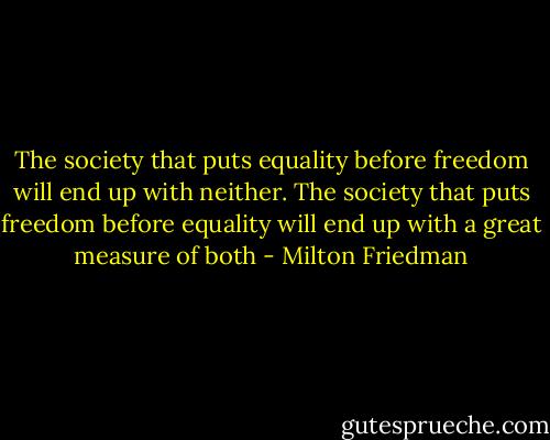 The society that puts equality before freedom will end up with neither. The society that puts freedom before equality will end up with a great measure of both - Milton Friedman