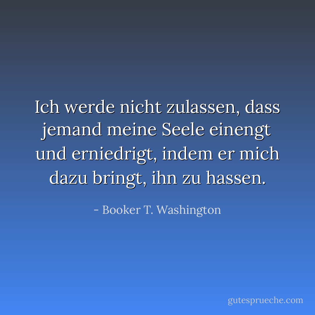 Ich werde nicht zulassen, dass jemand meine Seele einengt und erniedrigt, indem er mich dazu bringt, ihn zu hassen. - Booker T. Washington<