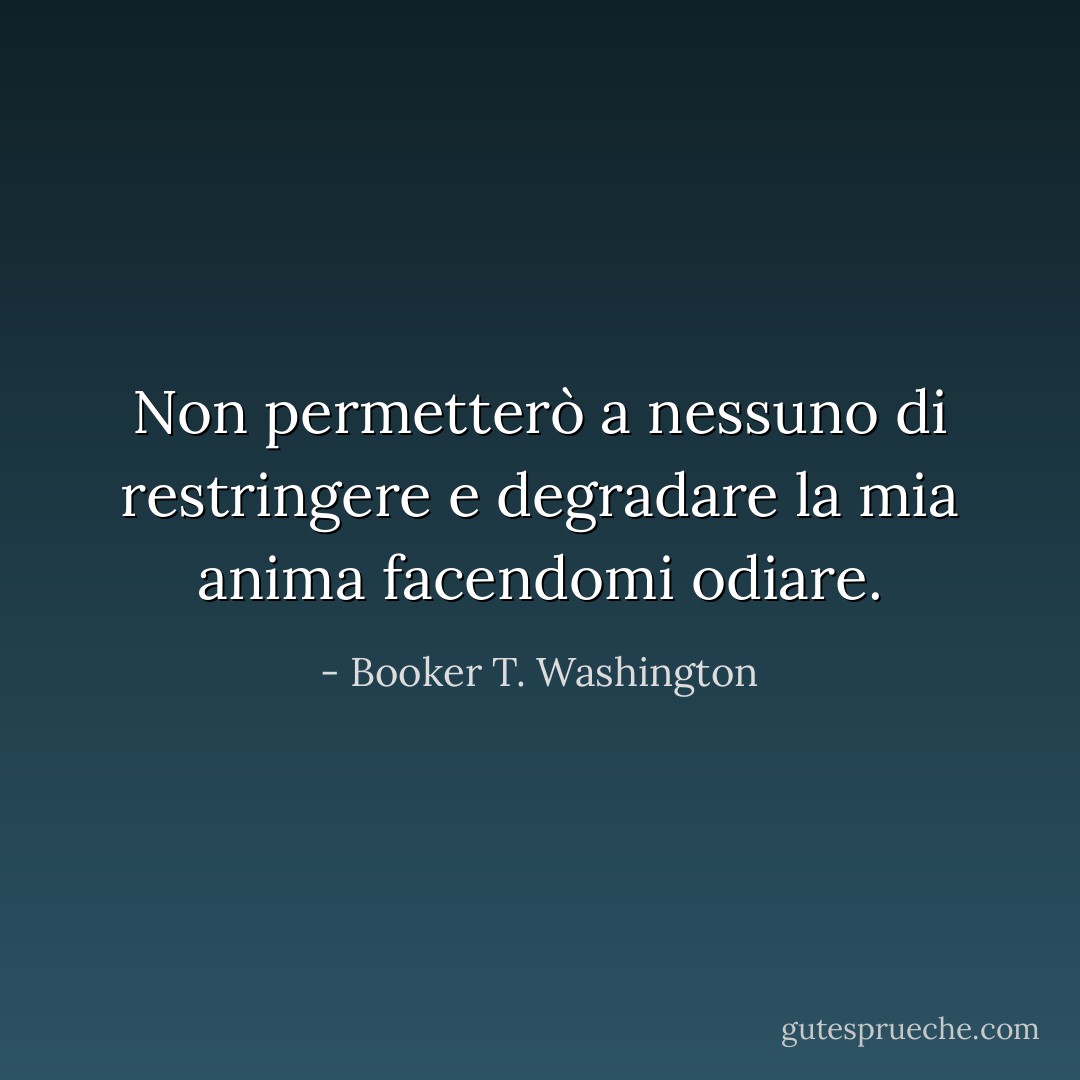 Non permetterò a nessuno di restringere e degradare la mia anima facendomi odiare. - Booker T. Washington