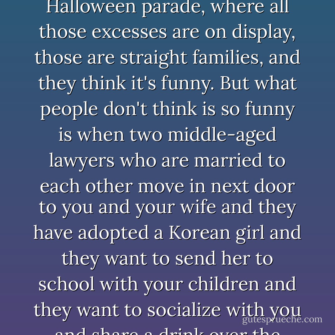 In the past, when gays were very flamboyant as drag queens or as leather queens or whatever, that just amused people. And most of the people that come and watch the gay Halloween parade, where all those excesses are on display, those are straight families, and they think it's funny. But what people don't think is so funny is when two middle-aged lawyers who are married to each other move in next door to you and your wife and they have adopted a Korean girl and they want to send her to school with your children and they want to socialize with you and share a drink over the backyard fence. That creeps people out, especially Christians. So, I don't think gay marriage is a conservative issue. I think it's a radical issue. - Edmund White
