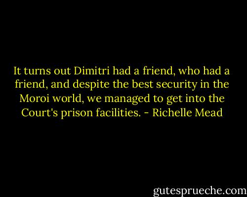 It turns out Dimitri had a friend, who had a friend, and despite the best security in the Moroi world, we managed to get into the Court's prison facilities. - Richelle Mead