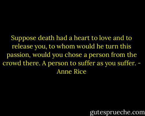 Suppose death had a heart to love and to release you, to whom would he turn this passion, would you chose a person from the crowd there. A person to suffer as you suffer. - Anne Rice