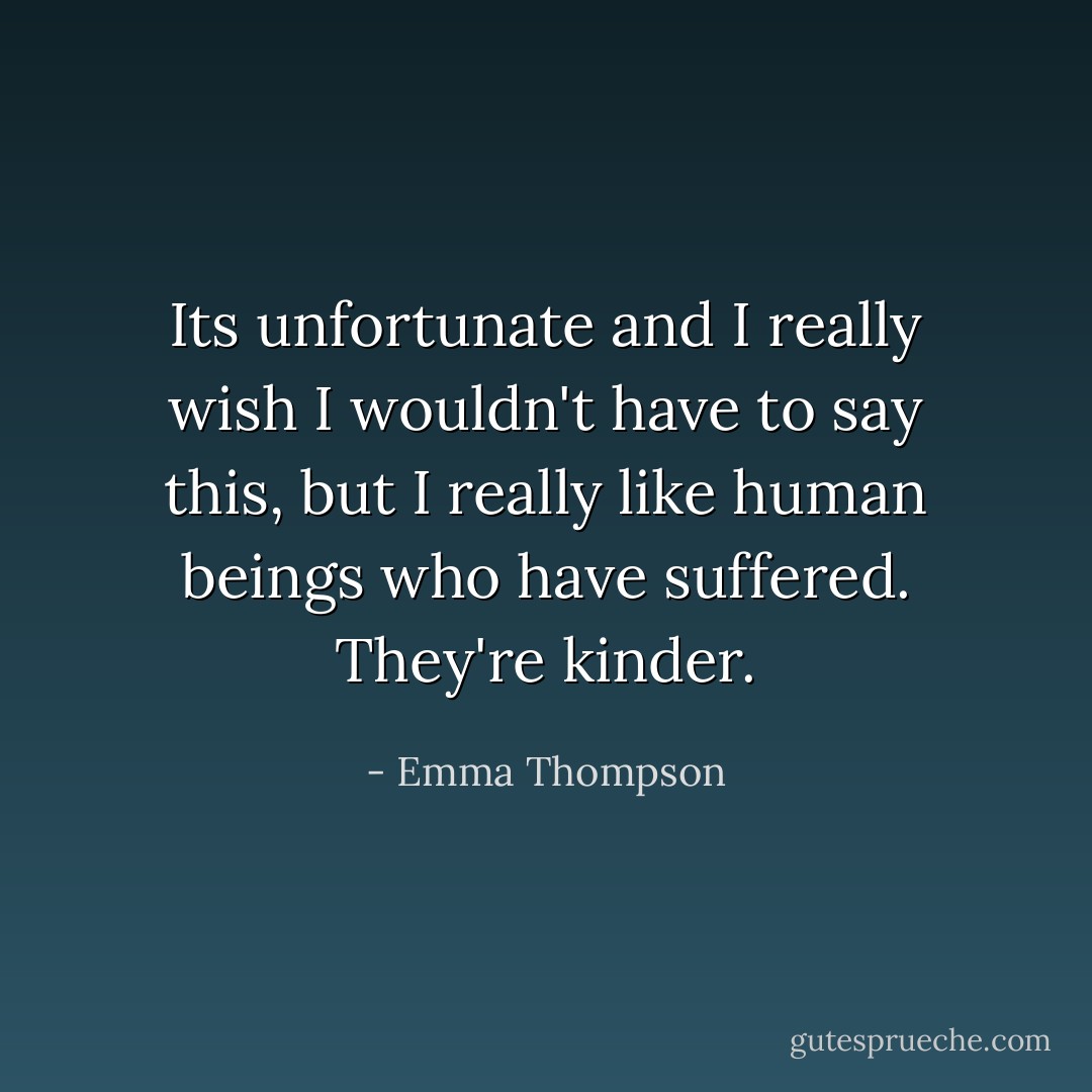 Its unfortunate and I really wish I wouldn't have to say this, but I really like human beings who have suffered. They're kinder. - Emma Thompson