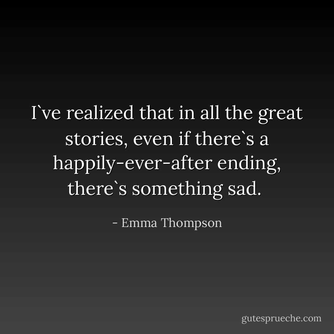 I`ve realized that in all the great stories, even if there`s a happily-ever-after ending, there`s something sad.  - Emma Thompson