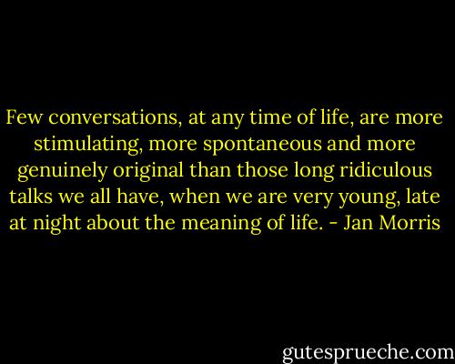 Few conversations, at any time of life, are more stimulating, more spontaneous and more genuinely original than those long ridiculous talks we all have, when we are very young, late at night about the meaning of life. - Jan Morris