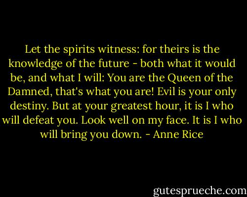 Let the spirits witness: for theirs is the knowledge of the future - both what it would be, and what I will: You are the Queen of the Damned, that's what you are! Evil is your only destiny. But at your greatest hour, it is I who will defeat you. Look well on my face. It is I who will bring you down. - Anne Rice