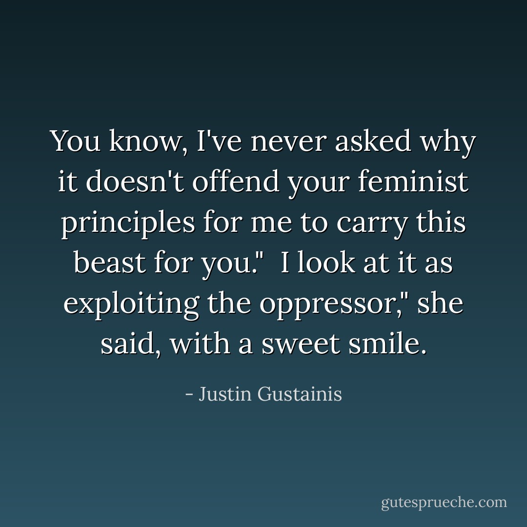 You know, I've never asked why it doesn't offend your feminist principles for me to carry this beast for you."<br /><br />I look at it as exploiting the oppressor," she said, with a sweet smile. - Justin Gustainis