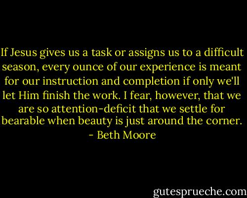 If Jesus gives us a task or assigns us to a difficult season, every ounce of our experience is meant for our instruction and completion if only we'll let Him finish the work. I fear, however, that we are so attention-deficit that we settle for bearable when beauty is just around the corner. - Beth Moore