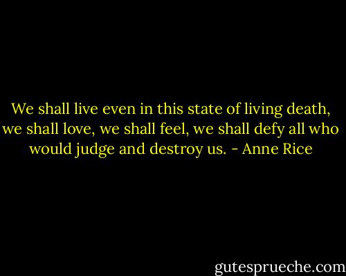 We shall live even in this state of living death, we shall love, we shall feel, we shall defy all who would judge and destroy us. - Anne Rice