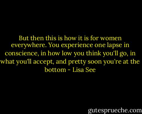 But then this is how it is for women everywhere. You experience one lapse in conscience, in how low you think you'll go, in what you'll accept, and pretty soon you're at the bottom - Lisa See