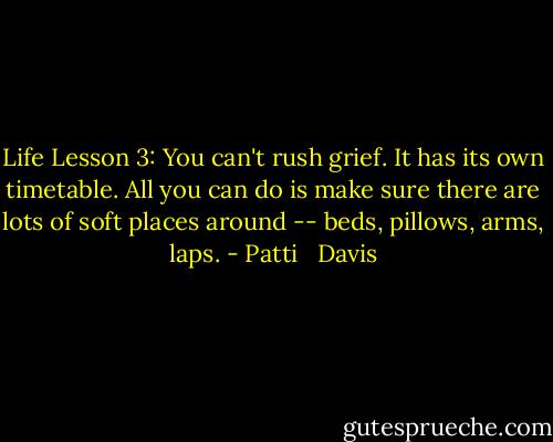Life Lesson 3: You can't rush grief. It has its own timetable. All you can do is make sure there are lots of soft places around -- beds, pillows, arms, laps. - Patti   Davis