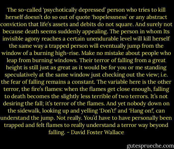 The so-called ‘psychotically depressed’ person who tries to kill herself doesn’t do so out of quote ‘hopelessness’ or any abstract conviction that life’s assets and debits do not square. And surely not because death seems suddenly appealing. The person in whom Its invisible agony reaches a certain unendurable level will kill herself the same way a trapped person will eventually jump from the window of a burning high-rise. Make no mistake about people who leap from burning windows. Their terror of falling from a great height is still just as great as it would be for you or me standing speculatively at the same window just checking out the view; i.e. the fear of falling remains a constant. The variable here is the other terror, the fire’s flames: when the flames get close enough, falling to death becomes the slightly less terrible of two terrors. It’s not desiring the fall; it’s terror of the flames. And yet nobody down on the sidewalk, looking up and yelling ‘Don’t!’ and ‘Hang on!’, can understand the jump. Not really. You’d have to have personally been trapped and felt flames to really understand a terror way beyond falling. - David Foster Wallace