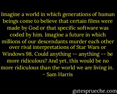 Imagine a world in which generations of human beings come to believe that<br />certain films were made by God or that specific software was coded by him.<br />Imagine a future in which millions of our descendants murder each other<br />over rival interpretations of Star Wars or Windows 98. Could anything --<br />anything -- be more ridiculous? And yet, this would be no more ridiculous<br />than the world we are living in.  - Sam Harris