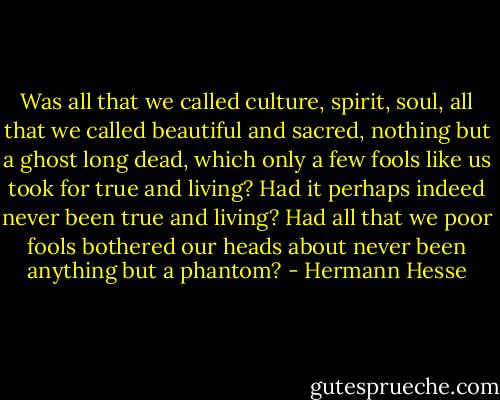 Was all that we called culture, spirit, soul, all that we called beautiful and sacred, nothing but a ghost long dead, which only a few fools like us took for true and living? Had it perhaps indeed never been true and living? Had all that we poor fools bothered our heads about never been anything but a phantom? - Hermann Hesse