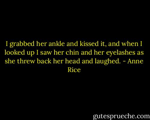 I grabbed her ankle and kissed it, and when I looked up I saw her chin and her eyelashes as she threw back her head and laughed. - Anne Rice