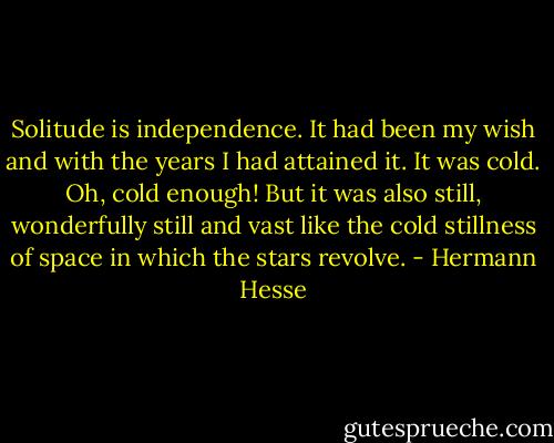 Solitude is independence. It had been my wish and with the years I had attained it. It was cold. Oh, cold enough! But it was also still, wonderfully still and vast like the cold stillness of space in which the stars revolve. - Hermann Hesse