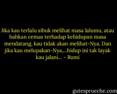 Jika kau terlalu sibuk melihat masa lalumu, atau bahkan cemas terhadap kehidupan masa mendatang, kau tidak akan melihat-Nya. Dan jika kau melupakan-Nya,...hidup ini tak layak kau jalani... - Rumi