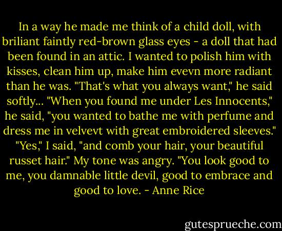 In a way he made me think of a child doll, with briliant faintly red-brown glass eyes - a doll that had been found in an attic. I wanted to polish him with kisses, clean him up, make him evevn more radiant than he was.<br />"That's what you always want," he said softly... "When you found me under Les Innocents," he said, "you wanted to bathe me with perfume and dress me in velvevt with great embroidered sleeves."<br />"Yes," I said, "and comb your hair, your beautiful russet hair." My tone was angry. "You look good to me, you damnable little devil, good to embrace and good to love. - Anne Rice
