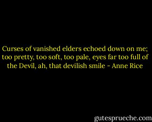 Curses of vanished elders echoed down on me; too pretty, too soft, too pale, eyes far too full of the Devil, ah, that devilish smile - Anne Rice