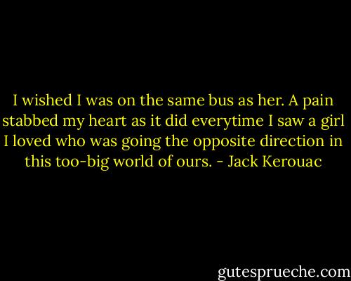 I wished I was on the same bus as her. A pain stabbed my heart as it did everytime I saw a girl I loved who was going the opposite direction in this too-big world of ours. - Jack Kerouac