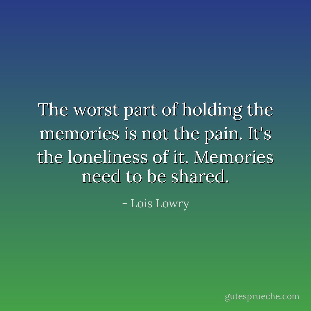 The worst part of holding the memories is not the pain. It's the loneliness of it. Memories need to be shared. - Lois Lowry