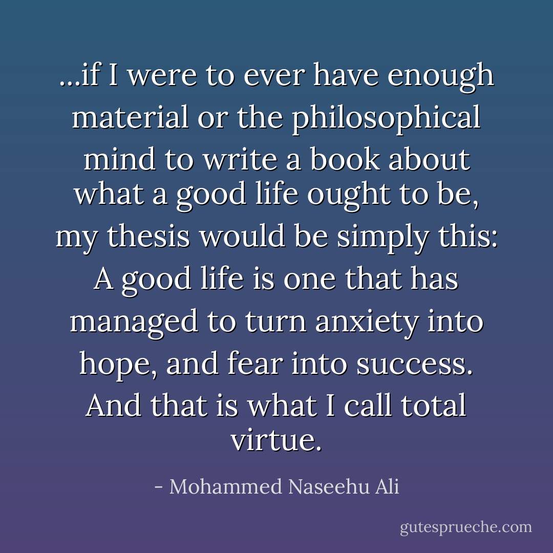 ...if I were to ever have enough material or the philosophical mind to write a book about what a good life ought to be, my thesis would be simply this: A good life is one that has managed to turn anxiety into hope, and fear into success. And that is what I call total virtue. - Mohammed Naseehu Ali