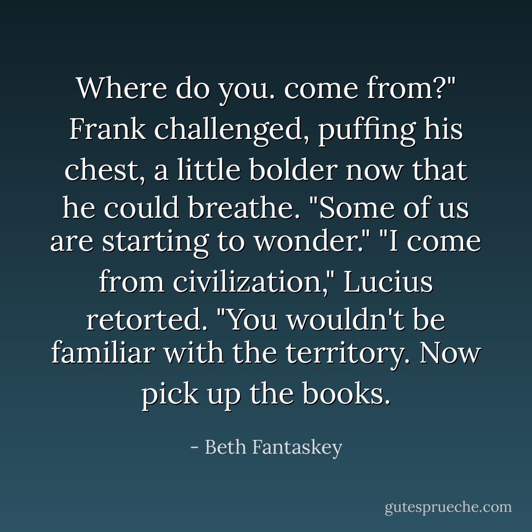 Where do you. come from?" Frank challenged, puffing his chest, a little bolder now that he could breathe. "Some of us are starting to wonder."<br />"I come from civilization," Lucius retorted. "You wouldn't be familiar with the territory. Now pick up the books. - Beth Fantaskey