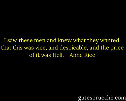 I saw these men and knew what they wanted, that this was vice, and despicable, and the price of it was Hell. - Anne Rice