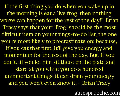 If the first thing you do when you wake up in the morning is eat a live frog, then nothing worse can happen for the rest of the day!"<br /><br />Brian Tracy says that your "frog" should be the most difficult item on your things-to-do list, the one you're most likely to procrastinate on; because, if you eat that first, it'll give you energy and momentum for the rest of the day. But, if you don't...if you let him sit there on the plate and stare at you while you do a hundred unimportant things, it can drain your energy and you won't even know it. - Brian Tracy