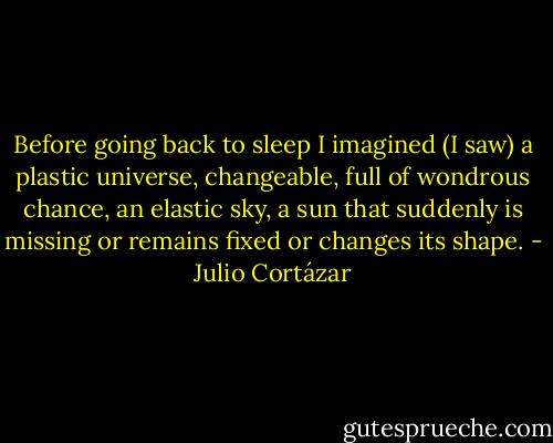 Before going back to sleep I imagined (I saw) a plastic universe, changeable, full of wondrous chance, an elastic sky, a sun that suddenly is missing or remains fixed or changes its shape. - Julio Cortázar