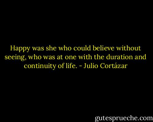 Happy was she who could believe without seeing, who was at one with the duration and continuity of life. - Julio Cortázar