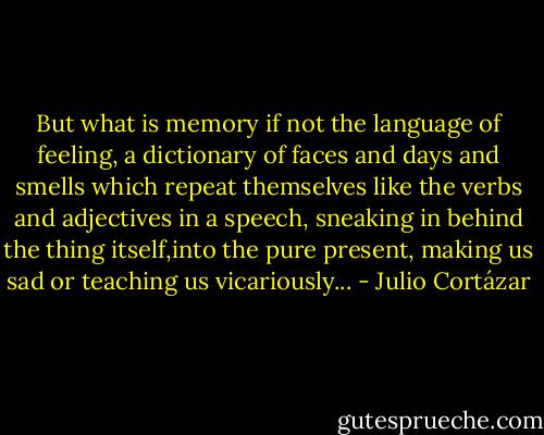 But what is memory if not the language of feeling, a dictionary of faces and days and smells which repeat themselves like the verbs and adjectives in a speech, sneaking in behind the thing itself,into the pure present, making us sad or teaching us vicariously... - Julio Cortázar