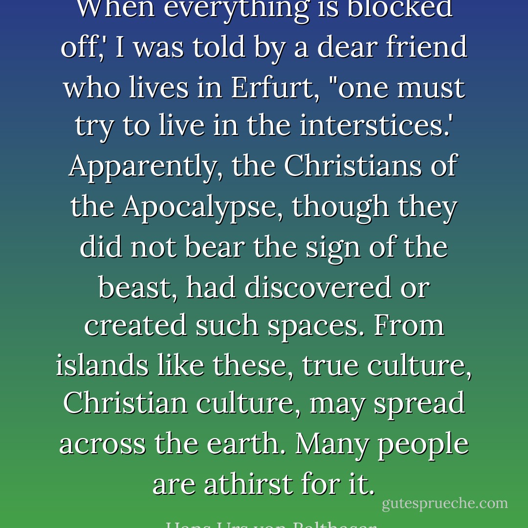 When everything is blocked off,' I was told by a dear friend who lives in Erfurt, "one must try to live in the interstices.' Apparently, the Christians of the Apocalypse, though they did not bear the sign of the beast, had discovered or created such spaces. From islands like these, true culture, Christian culture, may spread across the earth. Many people are athirst for it. - Hans Urs von Balthasar