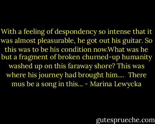 With a feeling of despondency so intense that it was almost pleasurable, he got out his guitar.<br />So this was to be his condition now.What was he but a fragment of broken churned-up<br />humanity washed up on this faraway shore? This was where his journey had brought him....<br /> There mus be a song in this... - Marina Lewycka