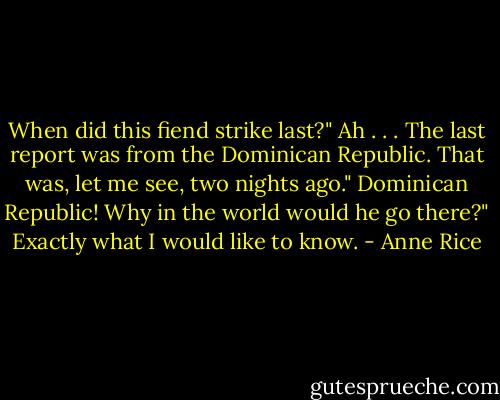 When did this fiend strike last?"<br />Ah . . . The last report was from the Dominican Republic. That was, let me see, two nights ago."<br />Dominican Republic! Why in the world would he go there?"<br />Exactly what I would like to know. - Anne Rice