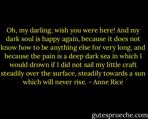 Oh, my darling, wish you were here!<br />And my dark soul is happy again, because it does not know how to be anything else for very long, and<br />because the pain is a deep dark sea in which I would drown if I did not sail my little craft steadily over the<br />surface, steadily towards a sun which will never rise. - Anne Rice
