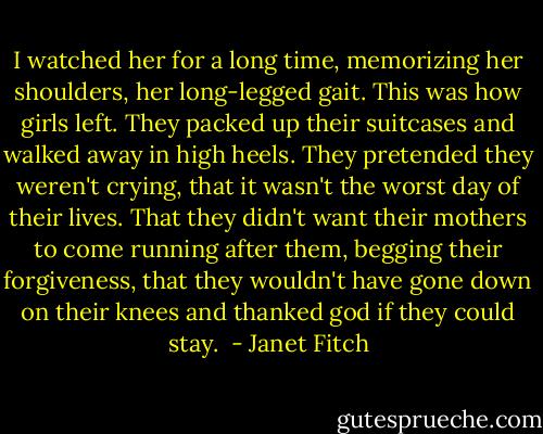 I watched her for a long time, memorizing her shoulders, her long-legged gait. This was how girls left. They packed up their suitcases and walked away in high heels. They pretended they weren't crying, that it wasn't the worst day of their lives. That they didn't want their mothers to come running after them, begging their forgiveness, that they wouldn't have gone down on their knees and thanked god if they could stay.  - Janet Fitch