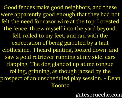 Good fences make good neighbors, and these were apparently good enough that they had not felt the need for razor wire at the top. I crested the fence, threw myself into the yard beyond, fell, rolled to my feet, and ran with the expectation of being garroted by a taut clothesline.<br /><br />I heard panting, looked down, and saw a gold retriever running at my side, ears flapping. The dog glanced up at me tongue rolling, grinning, as though jazzed by the prospect of an unscheduled play session. - Dean Koontz