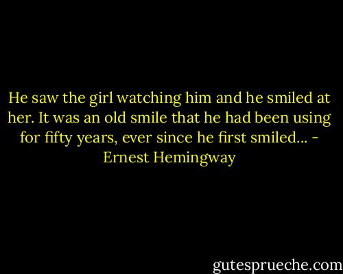He saw the girl watching him and he smiled at her. It was an old smile that he had been using for fifty years, ever since he first smiled... - Ernest Hemingway