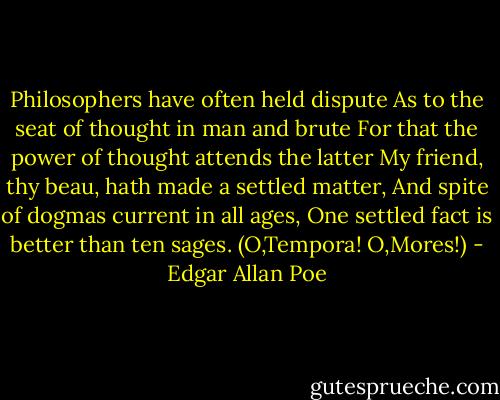 Philosophers have often held dispute<br />As to the seat of thought in man and brute<br />For that the power of thought attends the latter<br />My friend, thy beau, hath made a settled matter,<br />And spite of dogmas current in all ages,<br />One settled fact is better than ten sages. (O,Tempora! O,Mores!) - Edgar Allan Poe