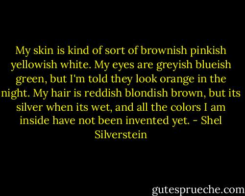 My skin is kind of sort of brownish pinkish yellowish white. My eyes are greyish blueish green, but I'm told they look orange in the night. My hair is reddish blondish brown, but its silver when its wet, and all the colors I am inside have not been invented yet. - Shel Silverstein