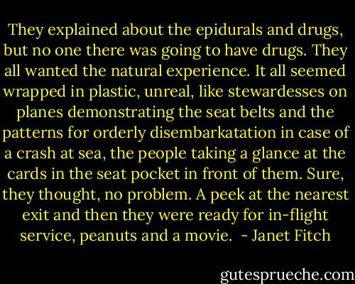 They explained about the epidurals and drugs, but no one there was going to have drugs. They all wanted the natural experience. It all seemed wrapped in plastic, unreal, like stewardesses on planes demonstrating the seat belts and the patterns for orderly disembarkatation in case of a crash at sea, the people taking a glance at the cards in the seat pocket in front of them. Sure, they thought, no problem. A peek at the nearest exit and then they were ready for in-flight service, peanuts and a movie.  - Janet Fitch