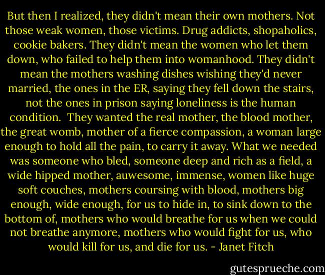 But then I realized, they didn't mean their own mothers. Not those weak women, those victims. Drug addicts, shopaholics, cookie bakers. They didn't mean the women who let them down, who failed to help them into womanhood. They didn't mean the mothers washing dishes wishing they'd never married, the ones in the ER, saying they fell down the stairs, not the ones in prison saying loneliness is the human condition.<br /><br />They wanted the real mother, the blood mother, the great womb, mother of a fierce compassion, a woman large enough to hold all the pain, to carry it away. What we needed was someone who bled, someone deep and rich as a field, a wide hipped mother, auwesome, immense, women like huge soft couches, mothers coursing with blood, mothers big enough, wide enough, for us to hide in, to sink down to the bottom of, mothers who would breathe for us when we could not breathe anymore, mothers who would fight for us, who would kill for us, and die for us. - Janet Fitch