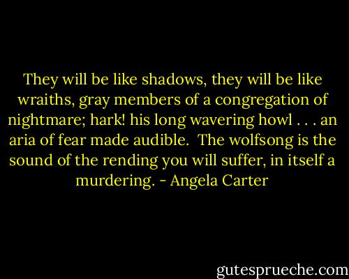 They will be like shadows, they will be like wraiths, gray members of a congregation of nightmare; hark! his long wavering howl . . . an aria of fear made audible. <br />The wolfsong is the sound of the rending you will suffer, in itself a murdering. - Angela Carter