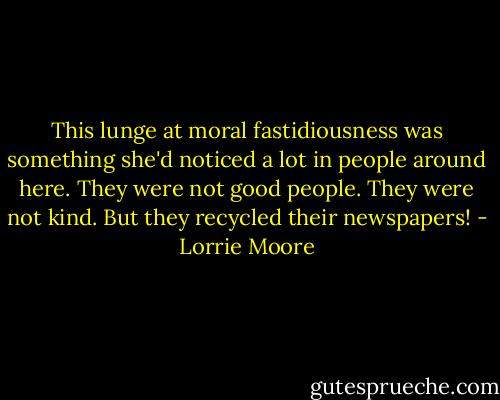 This lunge at moral fastidiousness was something she'd noticed a lot in people around here. They were not good people. They were not kind. But they recycled their newspapers! - Lorrie Moore