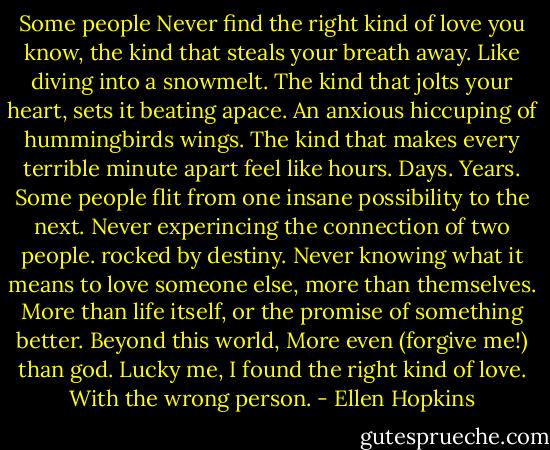 Some people<br />Never find the right kind of love<br />you know, the kind that steals<br />your breath away.<br />Like diving into a snowmelt.<br />The kind that jolts your heart,<br />sets it beating apace.<br />An anxious hiccuping of hummingbirds wings.<br />The kind that makes every terrible minute apart feel like hours.<br />Days.<br />Years.<br />Some people flit from one insane possibility to the next.<br />Never experincing the connection of two people.<br />rocked by destiny.<br />Never knowing what it means to love someone else,<br />more than themselves.<br />More than life itself, or the promise of something better.<br />Beyond this world,<br />More even (forgive me!) than god.<br />Lucky me, I found the right kind of love.<br />With the wrong person. - Ellen Hopkins