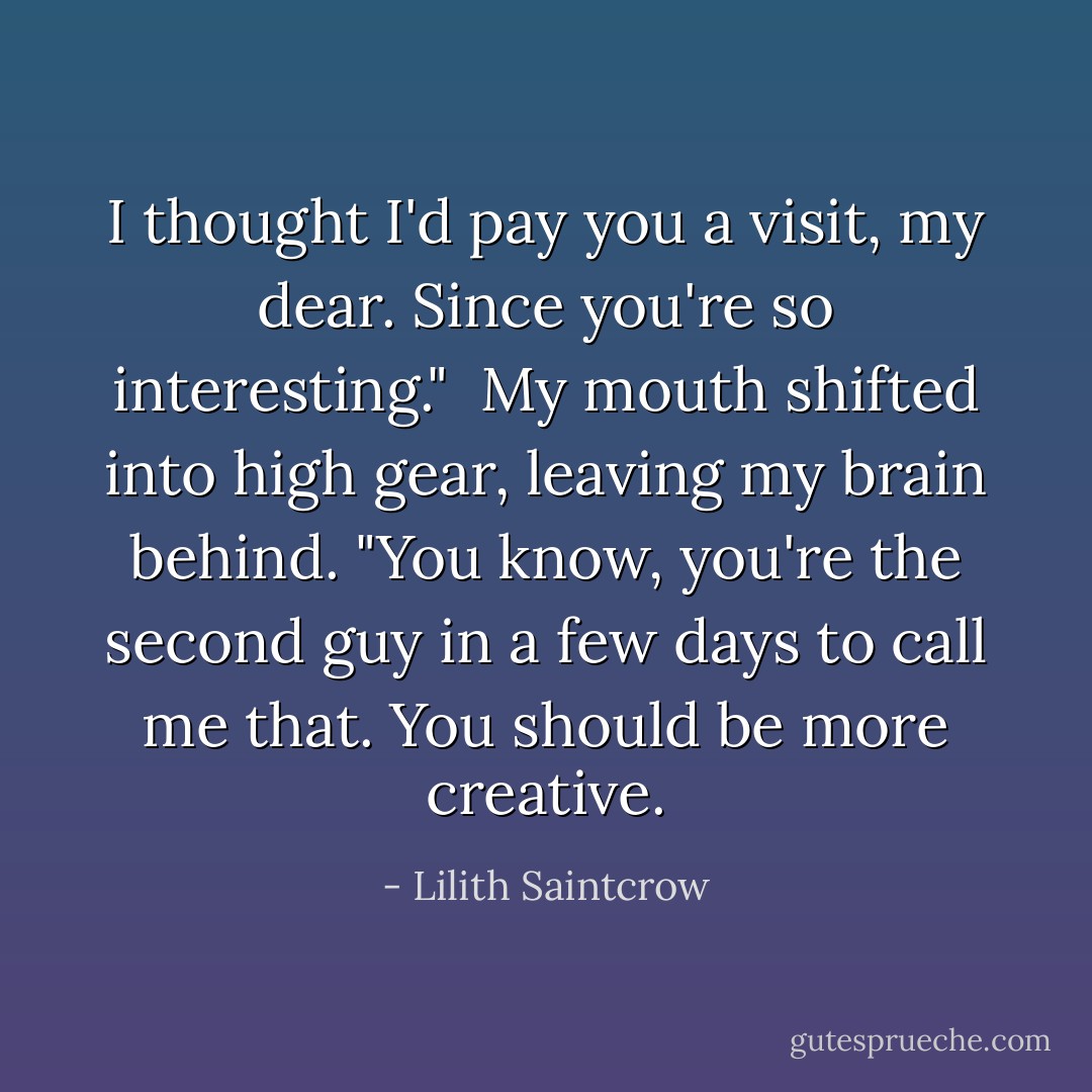 I thought I'd pay you a visit, my dear. Since you're so interesting."<br /><br />My mouth shifted into high gear, leaving my brain behind. "You know, you're the second guy in a few days to call me that. You should be more creative. - Lilith Saintcrow