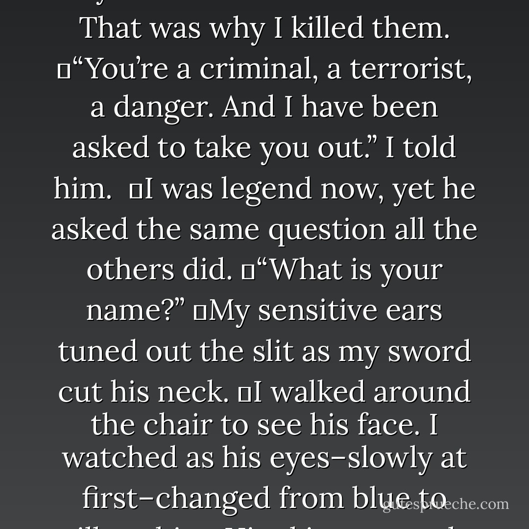 I stood behind the man’s chair, my blade at his throat.<br />	“Why do you do it?” I asked, knowing he wouldn’t answer. “Kill people, and blow up buildings, and sell drugs?”<br />	It was what they all did. Committed crimes. That was why I killed them.<br />	“You’re a criminal, a terrorist, a danger. And I have been asked to take you out.” I told him. <br />	I was legend now, yet he asked the same question all the others did.<br />	“What is your name?”<br />	My sensitive ears tuned out the slit as my sword cut his neck.<br />	I walked around the chair to see his face. I watched as his eyes–slowly at first–changed from blue to milky white. His skin went pale.<br />	And as I heard him take his last breath, I ducked in so my lips hovered at his ear, and whispered, “My name, is Sharden. - Alysha Speer