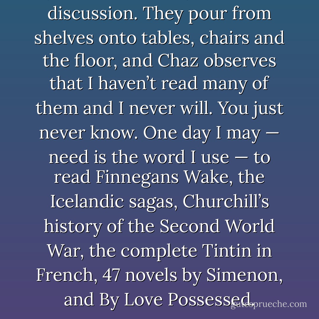 My books are a subject of much discussion. They pour from shelves onto tables, chairs and the floor, and Chaz observes that I haven’t read many of them and I never will. You just never know. One day I may — need is the word I use — to read Finnegans Wake, the Icelandic sagas, Churchill’s history of the Second World War, the complete Tintin in French, 47 novels by Simenon, and By Love Possessed. - Roger Ebert